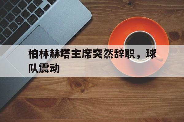 开云下载-包含柏林赫塔主席突然辞职，球队震动的词条