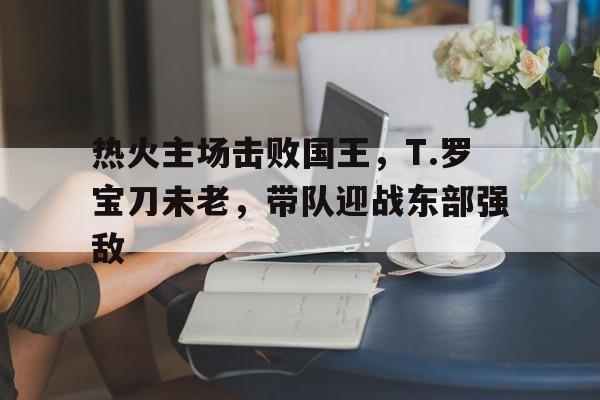 热火主场击败国王，T.罗宝刀未老，带队迎战东部强敌的简单介绍